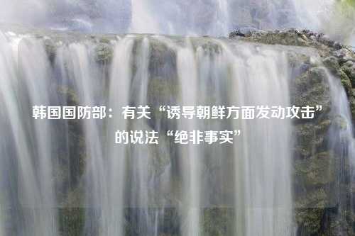 韩国国防部：有关“诱导朝鲜方面发动攻击”的说法“绝非事实”