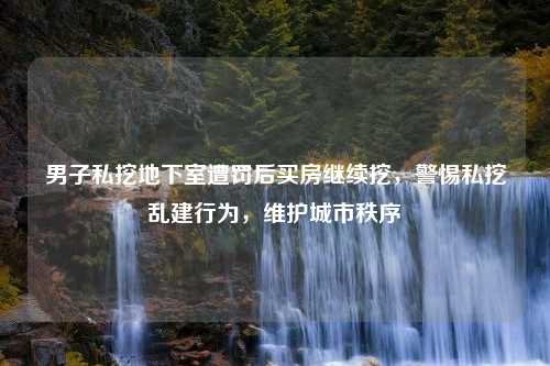 男子私挖地下室遭罚后买房继续挖，警惕私挖乱建行为，维护城市秩序