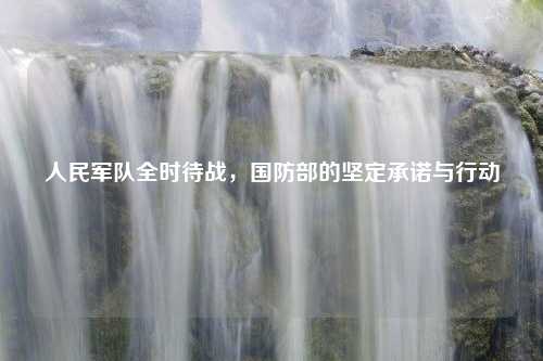 人民军队全时待战，国防部的坚定承诺与行动