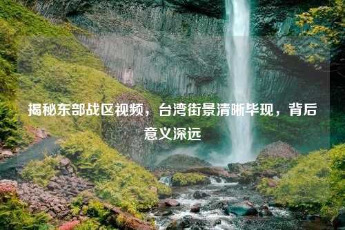 揭秘东部战区视频，台湾街景清晰毕现，背后意义深远