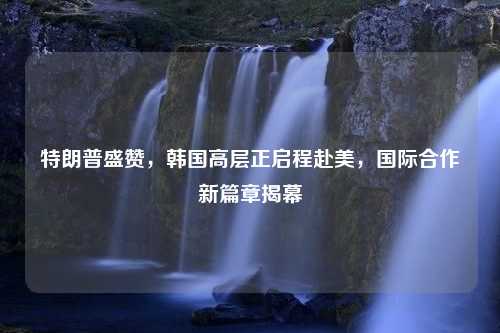 特朗普盛赞，韩国高层正启程赴美，国际合作新篇章揭幕