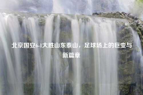 北京国安6-1大胜山东泰山，足球场上的巨变与新篇章