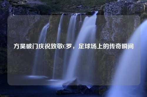 方昊破门庆祝致敬C罗，足球场上的传奇瞬间