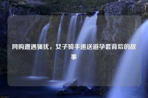 网购遭遇骚扰，女子骑手递送避孕套背后的故事