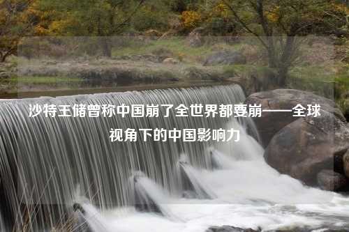 沙特王储曾称中国崩了全世界都要崩——全球视角下的中国影响力