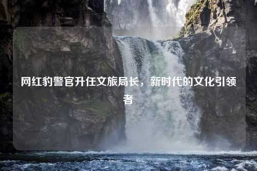 网红豹警官升任文旅局长，新时代的文化引领者