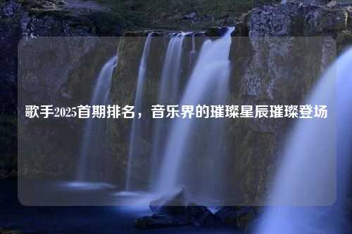 歌手2025首期排名,音乐界的璀璨星辰璀璨登场 歌手2025首期排名,音乐界的璀璨星辰璀璨登场