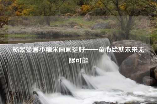杨幂赞誉小糯米画画挺好——童心绘就未来无限可能